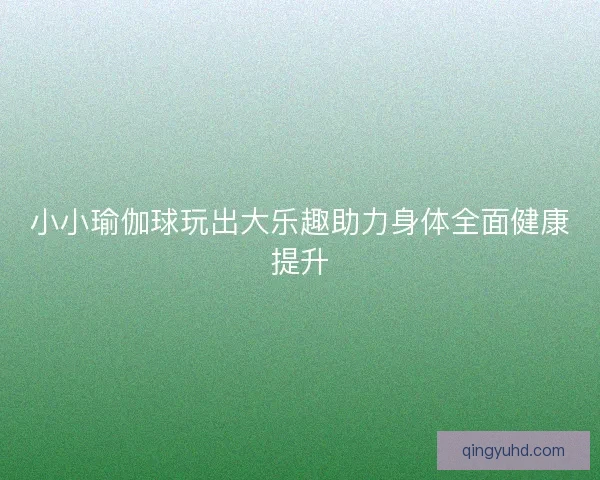 小小瑜伽球玩出大乐趣助力身体全面健康提升
